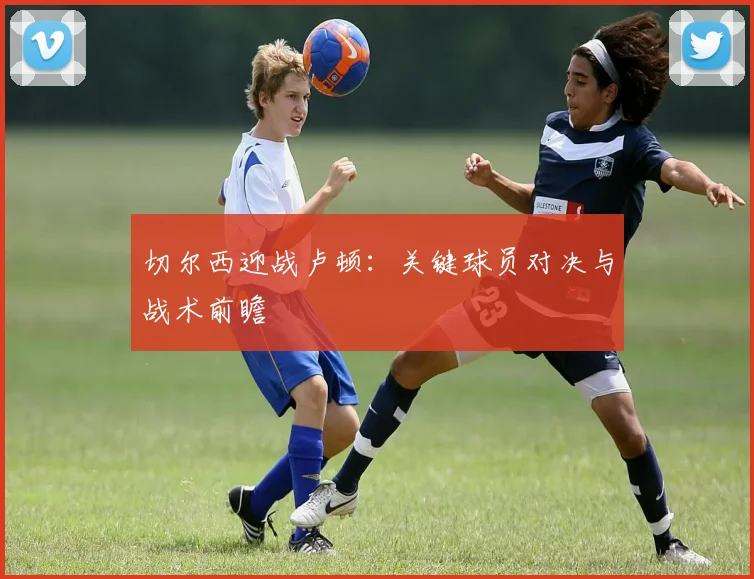 切尔西迎战卢顿：关键球员对决与战术前瞻
