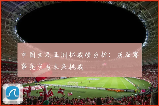 中国女足亚洲杯战绩分析:历届赛事亮点与未来挑战