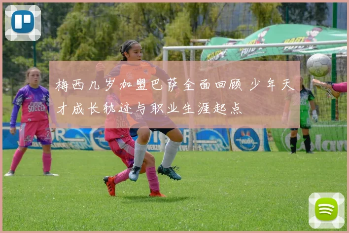 梅西几岁加盟巴萨全面回顾 少年天才成长轨迹与职业生涯起点