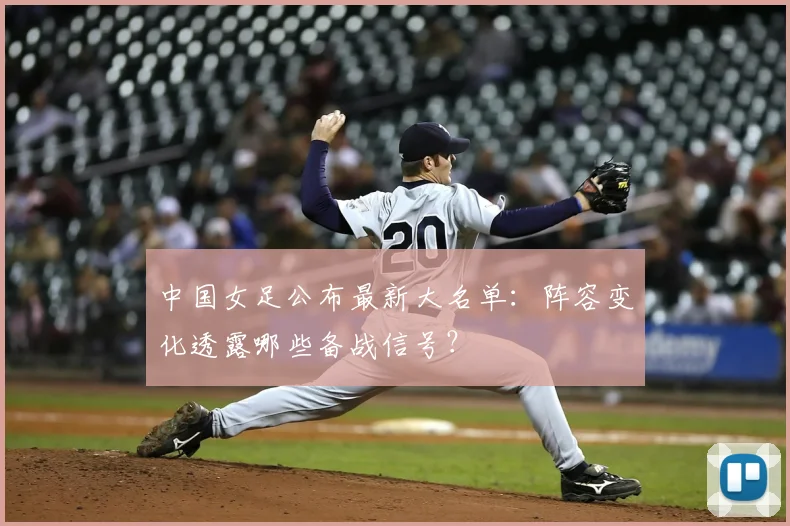 中国女足公布最新大名单：阵容变化透露哪些备战信号？