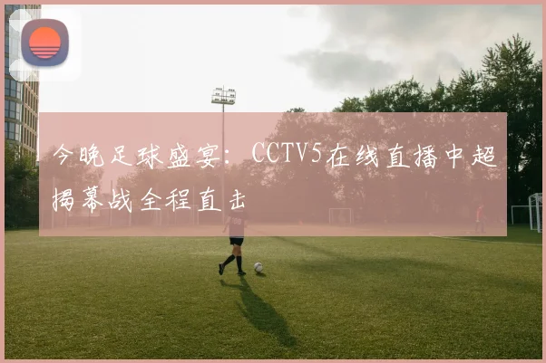 今晚足球盛宴:CCTV5在线直播中超揭幕战全程直击