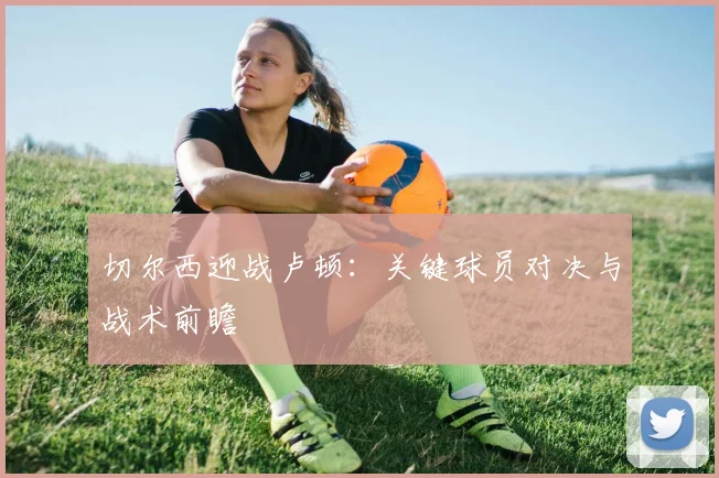 切尔西迎战卢顿：关键球员对决与战术前瞻