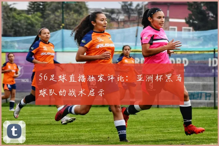 56足球直播独家评论：亚洲杯黑马球队的战术启示