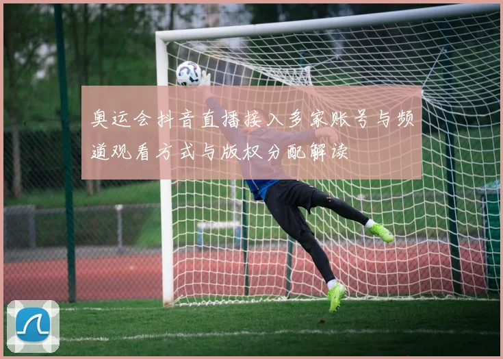 奥运会抖音直播接入多家账号与频道观看方式与版权分配解读