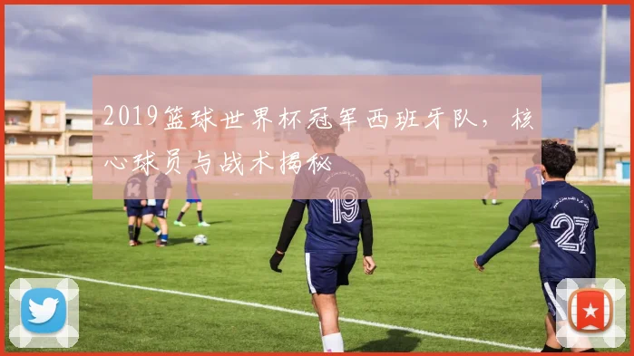 2019篮球世界杯冠军西班牙队，核心球员与战术揭秘