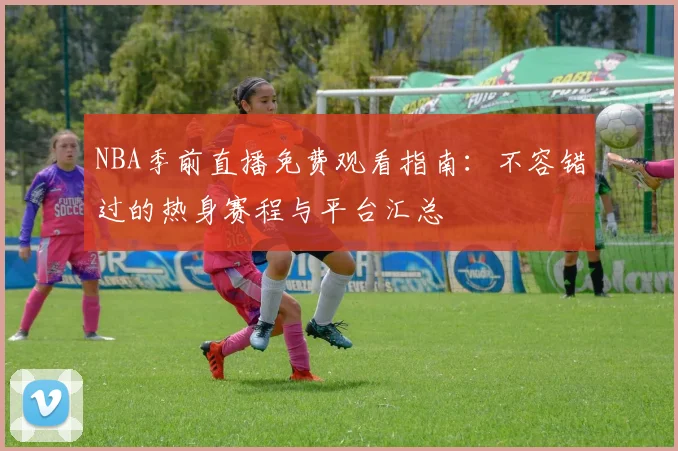 NBA季前直播免费观看指南：不容错过的热身赛程与平台汇总