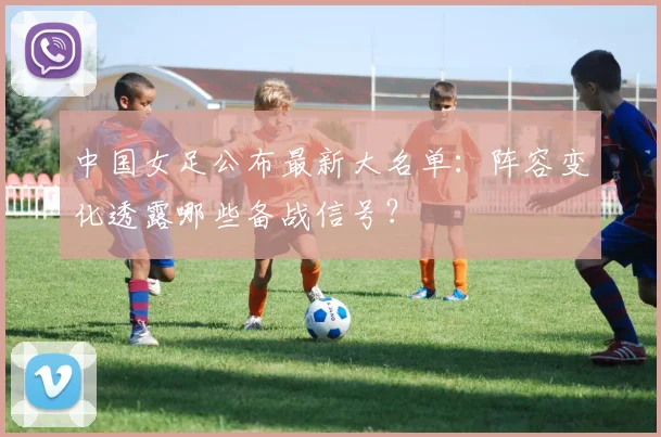 中国女足公布最新大名单：阵容变化透露哪些备战信号？