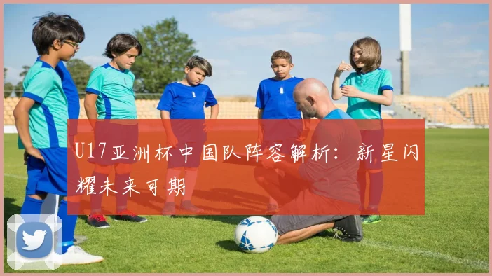 U17亚洲杯中国队阵容解析：新星闪耀未来可期