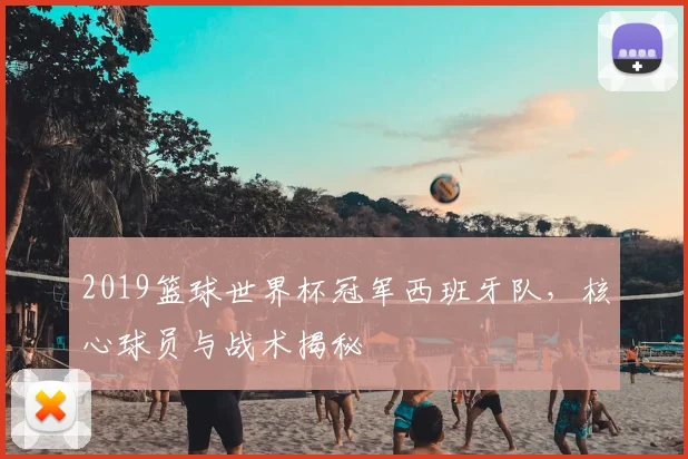 2019篮球世界杯冠军西班牙队，核心球员与战术揭秘