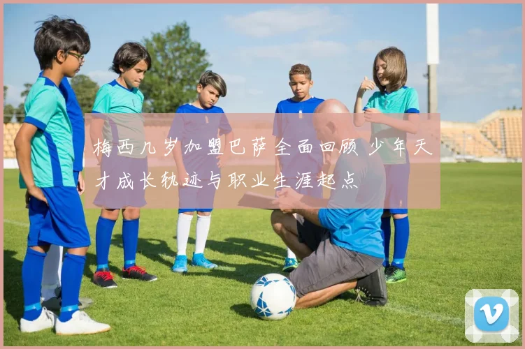 梅西几岁加盟巴萨全面回顾 少年天才成长轨迹与职业生涯起点